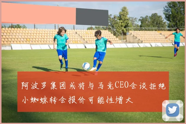 阿波罗集团或将与马竞CEO会谈拒绝小蜘蛛转会报价可能性增大