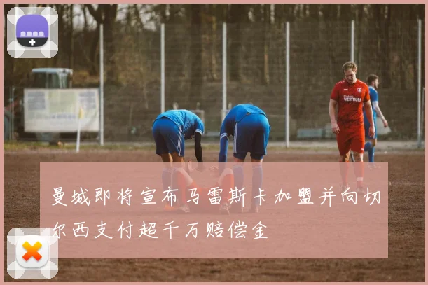 曼城即将宣布马雷斯卡加盟并向切尔西支付超千万赔偿金
