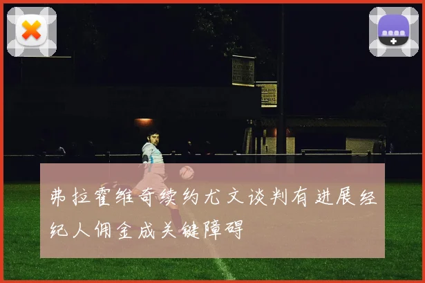 弗拉霍维奇续约尤文谈判有进展经纪人佣金成关键障碍