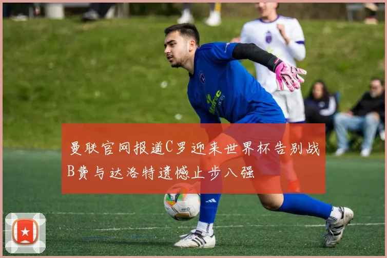 曼联官网报道C罗迎来世界杯告别战B费与达洛特遗憾止步八强