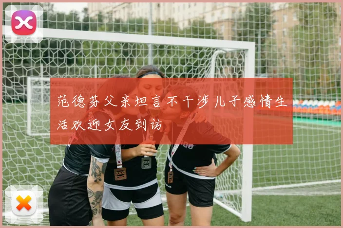 范德芬父亲坦言不干涉儿子感情生活欢迎女友到访