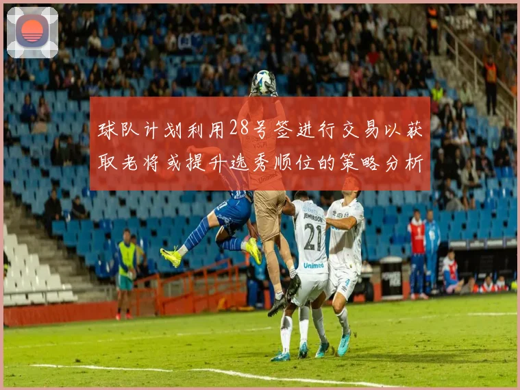 球队计划利用28号签进行交易以获取老将或提升选秀顺位的策略分析