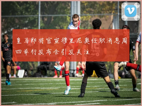 皇马即将官宣穆里尼奥任职消息周四举行发布会引发关注