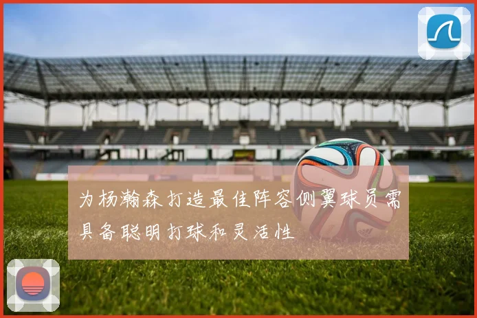 为杨瀚森打造最佳阵容侧翼球员需具备聪明打球和灵活性