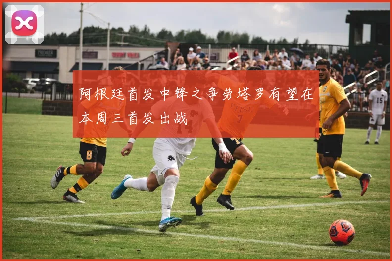 阿根廷首发中锋之争劳塔罗有望在本周三首发出战