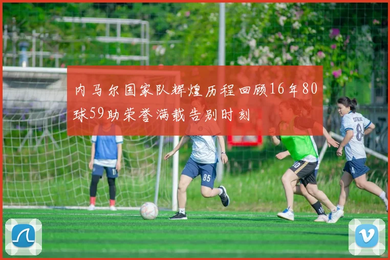 内马尔国家队辉煌历程回顾16年80球59助荣誉满载告别时刻