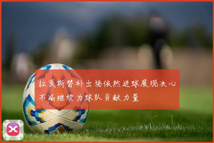 拉莫斯替补出场依然进球展现决心不减继续为球队贡献力量